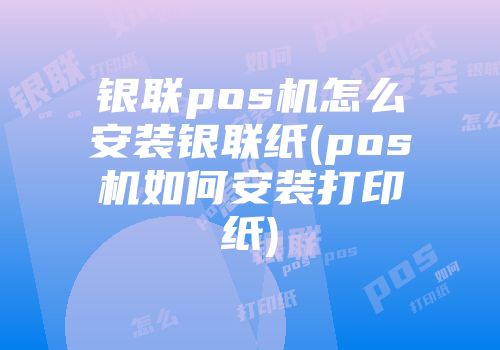 銀聯pos機怎么安裝銀聯紙(pos機如何安裝打印紙)